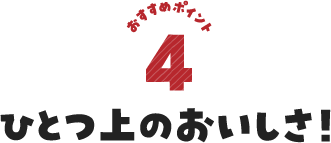 おすすめポイント4 ひとつ上のおいしさ！