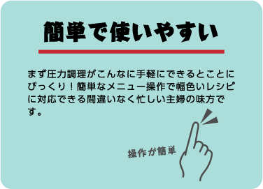 簡単で使いやすい。まず圧力調理がこんなに手軽にできるとことにびっくり！簡単なメニュー操作で幅色いレシピに対応できる間違いなく忙しい主婦の味方です。