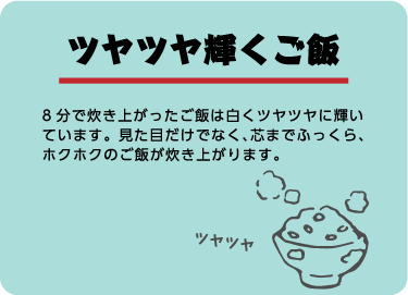 ツヤツヤ輝くご飯。8分で炊き上がったご飯は白くツヤツヤに輝いています。見た目だけでなく、芯までふっくら、ホクホクのご飯が炊き上がります。