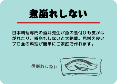 煮崩れしない。日本料理専門の酒井先生が魚の煮付けも皮がはがれたり、煮崩れしないと大絶賛。見栄え良いプロ並の料理が簡単にご家庭で作れます。