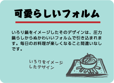 可愛らしいフォルム。いろり鍋をイメージしたそのデザインは、圧力鍋らしからぬかわいいフォルムで引き込まれます。毎日のお料理が楽しくなること間違いなしです。